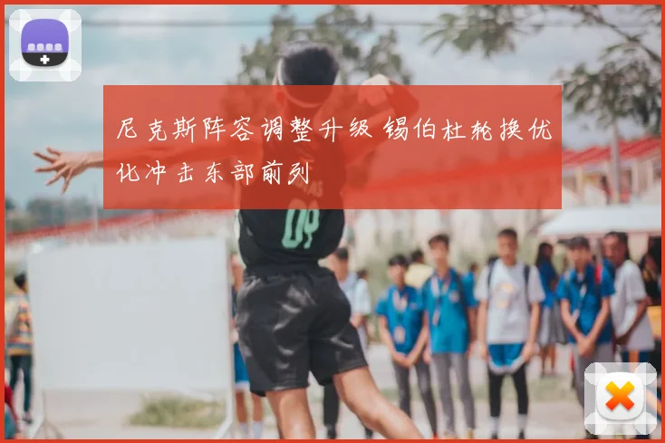 尼克斯阵容调整升级 锡伯杜轮换优化冲击东部前列