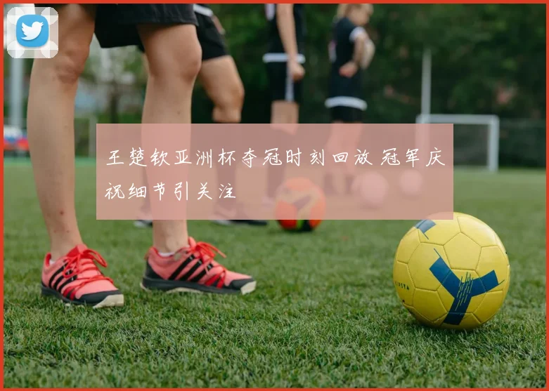 王楚钦亚洲杯夺冠时刻回放 冠军庆祝细节引关注