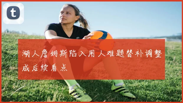 湖人詹姆斯陷入用人难题替补调整成后续看点