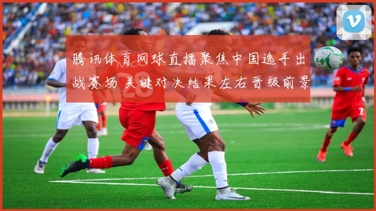 腾讯体育网球直播聚焦中国选手出战赛场 关键对决结果左右晋级前景