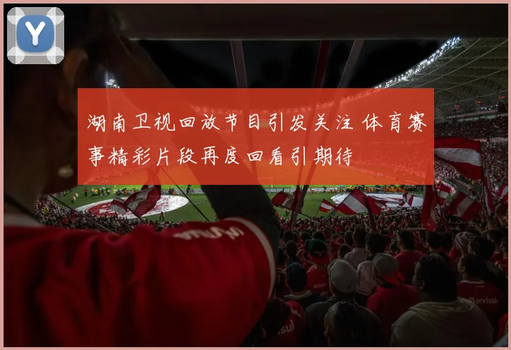 湖南卫视回放节目引发关注 体育赛事精彩片段再度回看引期待