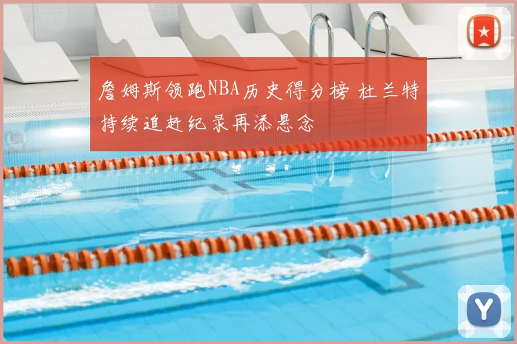 詹姆斯领跑NBA历史得分榜 杜兰特持续追赶纪录再添悬念