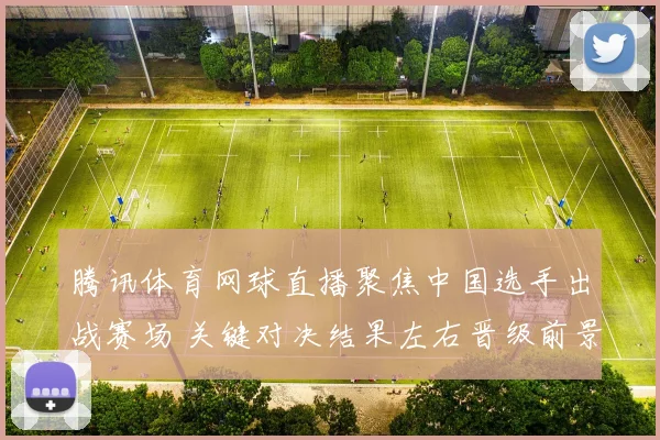 腾讯体育网球直播聚焦中国选手出战赛场 关键对决结果左右晋级前景