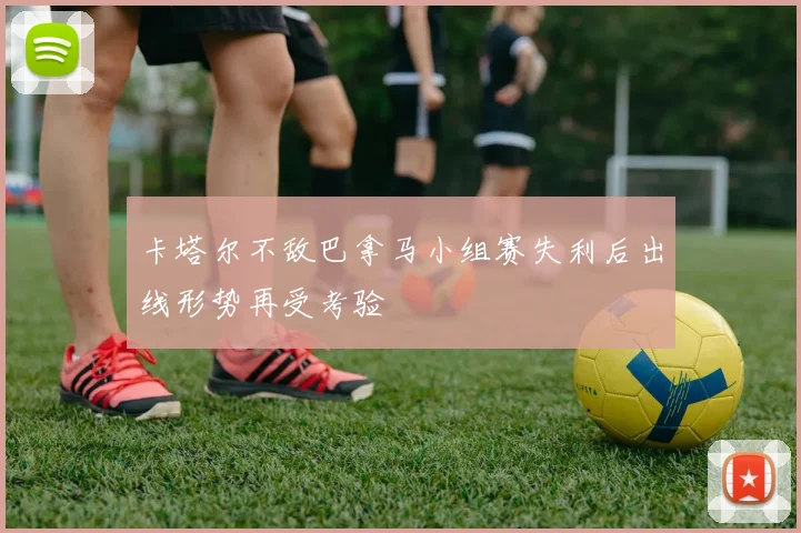 卡塔尔不敌巴拿马小组赛失利后出线形势再受考验