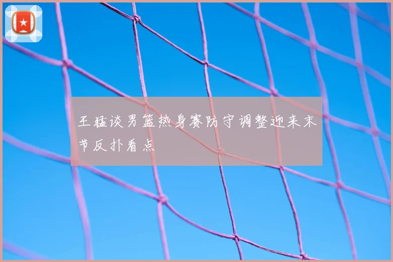 王猛谈男篮热身赛防守调整迎来末节反扑看点