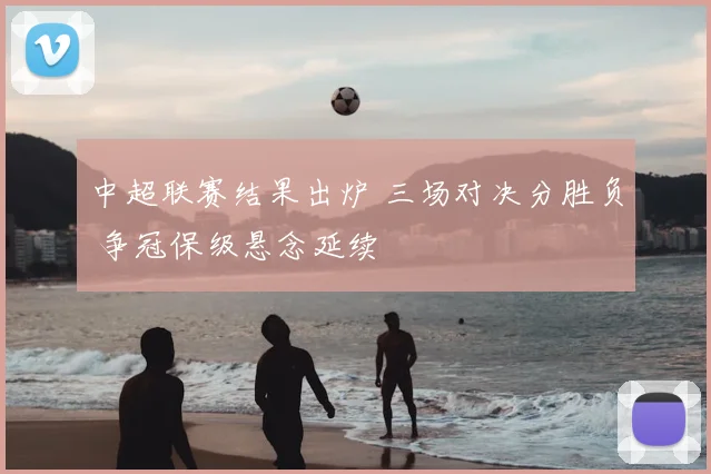 中超联赛结果出炉 三场对决分胜负 争冠保级悬念延续