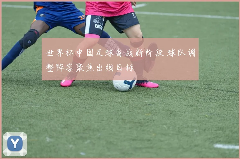 世界杯中国足球备战新阶段 球队调整阵容聚焦出线目标