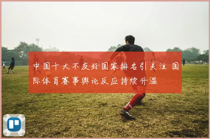 中国十大不友好国家排名引关注 国际体育赛事舆论反应持续升温
