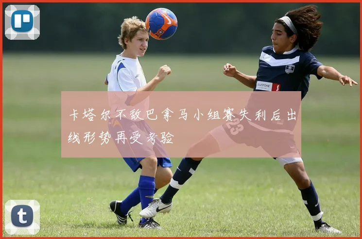 卡塔尔不敌巴拿马小组赛失利后出线形势再受考验