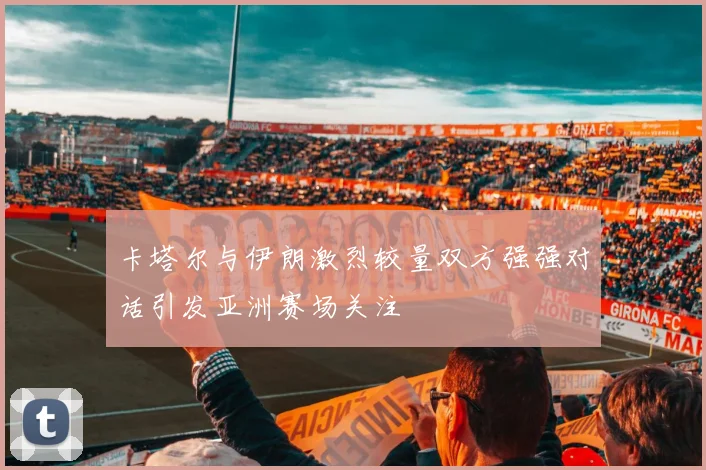 卡塔尔与伊朗激烈较量双方强强对话引发亚洲赛场关注