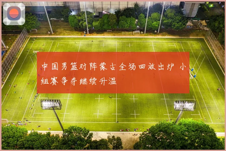 中国男篮对阵蒙古全场回放出炉 小组赛争夺继续升温