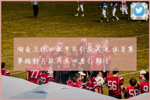 湖南卫视回放节目引发关注 体育赛事精彩片段再度回看引期待