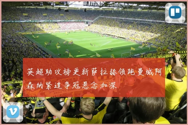 英超助攻榜更新萨拉赫领跑曼城阿森纳紧追争冠悬念加深