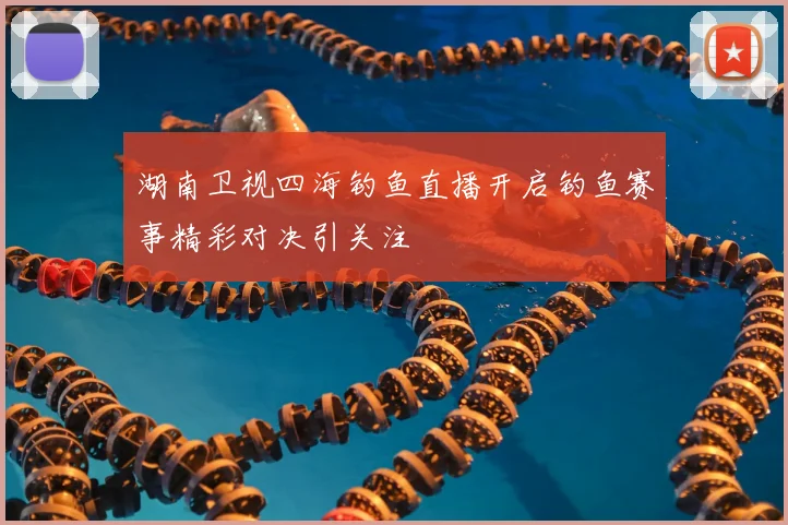 湖南卫视四海钓鱼直播开启钓鱼赛事精彩对决引关注