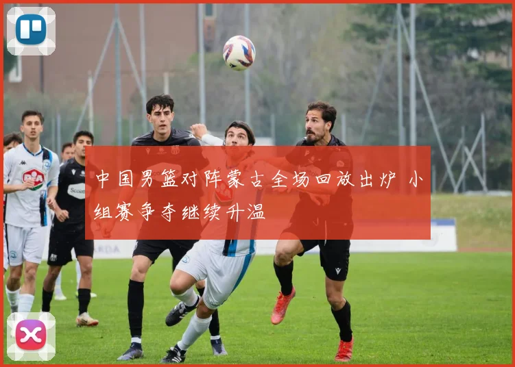 中国男篮对阵蒙古全场回放出炉 小组赛争夺继续升温