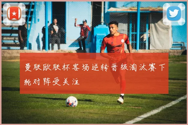 曼联欧联杯客场逆转晋级淘汰赛下轮对阵受关注