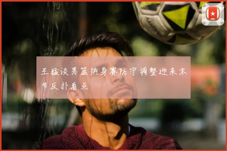 王猛谈男篮热身赛防守调整迎来末节反扑看点