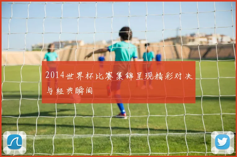 2014世界杯比赛集锦呈现精彩对决与经典瞬间