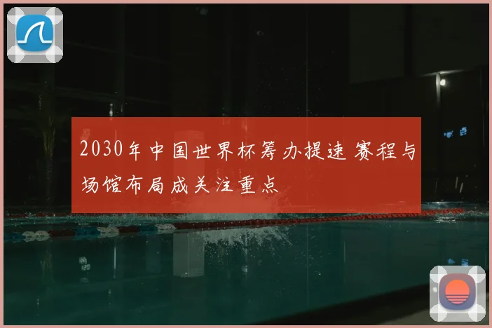 2030年中国世界杯筹办提速 赛程与场馆布局成关注重点