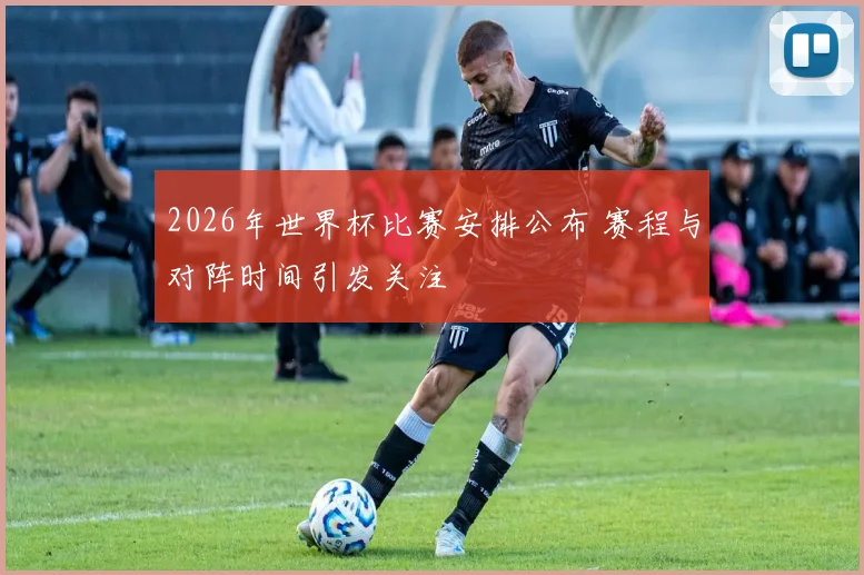 2026年世界杯比赛安排公布 赛程与对阵时间引发关注
