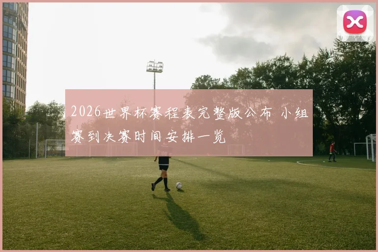 2026世界杯赛程表完整版公布 小组赛到决赛时间安排一览