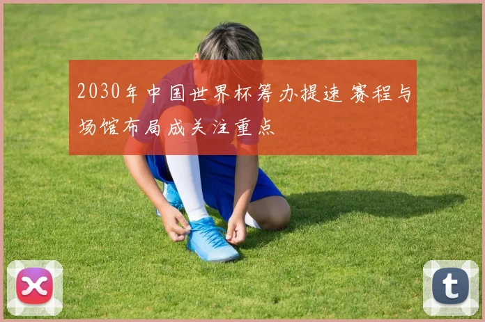2030年中国世界杯筹办提速 赛程与场馆布局成关注重点